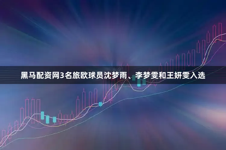 黑马配资网3名旅欧球员沈梦雨、李梦雯和王妍雯入选