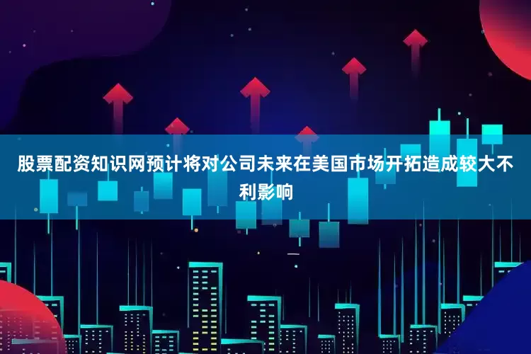 股票配资知识网预计将对公司未来在美国市场开拓造成较大不利影响