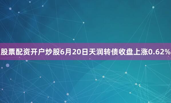 股票配资开户炒股6月20日天润转债收盘上涨0.62%