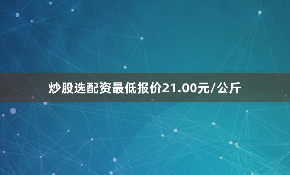 炒股选配资最低报价21.00元/公斤
