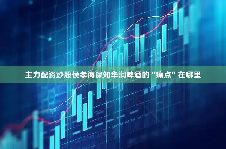 主力配资炒股侯孝海深知华润啤酒的“痛点”在哪里