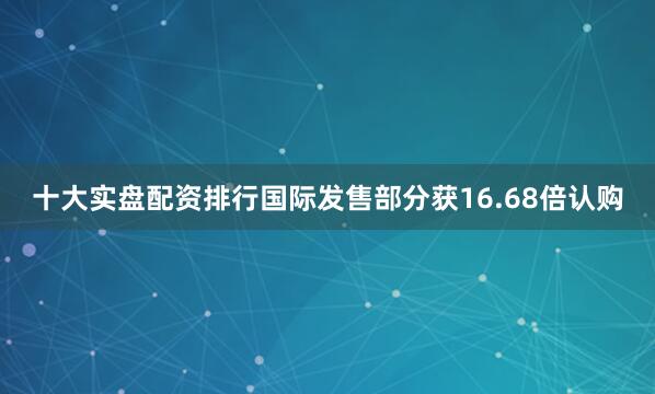十大实盘配资排行国际发售部分获16.68倍认购