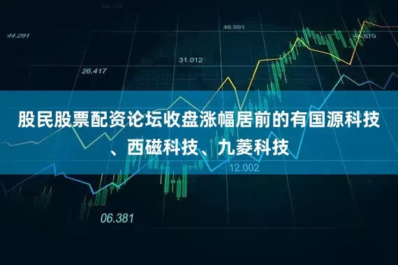 股民股票配资论坛收盘涨幅居前的有国源科技、西磁科技、九菱科技
