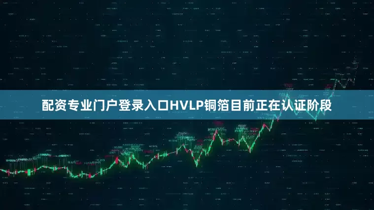 配资专业门户登录入口HVLP铜箔目前正在认证阶段