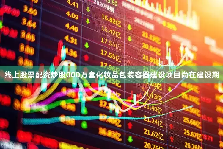 线上股票配资炒股000万套化妆品包装容器建设项目尚在建设期