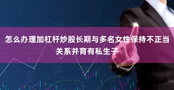 怎么办理加杠杆炒股长期与多名女性保持不正当关系并育有私生子