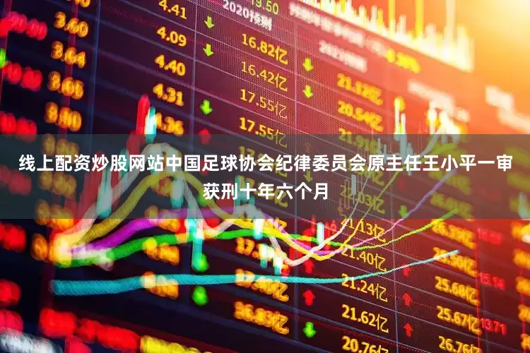 线上配资炒股网站中国足球协会纪律委员会原主任王小平一审获刑十年六个月