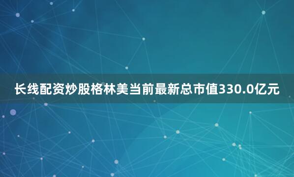 长线配资炒股格林美当前最新总市值330.0亿元