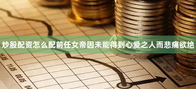 炒股配资怎么配前任女帝因未能得到心爱之人而悲痛欲绝