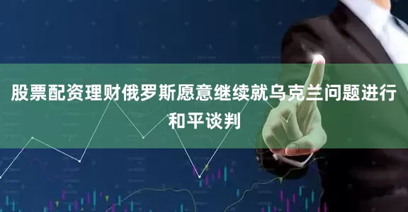 股票配资理财俄罗斯愿意继续就乌克兰问题进行和平谈判